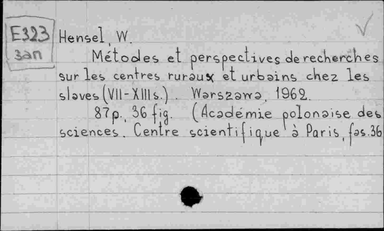 ﻿El» Hensel ( W.
Métooles et perspec.tives He recHencV>es sur les centres ruraux et urbains сНег les slaves (VII-XIHs?) . VVarsaaYva, 1962,.
8?p._ 5G (йсасі émle polonaise des sciences. Centre scienti І і nue à Par is t fas.SG